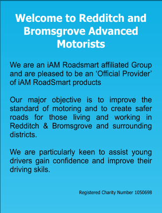 Welcome to Redditch and Bromsgrove Advanced Motorists   We are an iAM Roadsmart affiliated Group and are pleased to be an ‘Official Provider’ of iAM RoadSmart products  Our major objective is to improve the standard of motoring and to create safer roads for those living and working in  Redditch & Bromsgrove and surrounding districts.    We are particularly keen to assist young drivers gain confidence and improve their driving skils.    Registered Charity Number 1050698