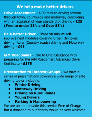 We help make better drivers  Drive Assessment - A 90 minute driving session through town, countyside and motorway concluding with an appraisal of your standard of driving - £25 (Free to under 25’s and Over 55’s)  Be A Better Driver - Three 90 minute self-improvement modules covering Urban (In-town) driving, Rural (Country roads) driving and Motorway driving - £45  iAM RoadSmart - One to One assistance with preparing for the iAM RoadSmart Advanced Driver Certificate - £175  Presentation to Interest Groups - We have a series of presentations covering a wide range of safe driving topics including; •	Winter Driving •	Motorway Driving •	Driving on Rural Roads •	Young Drivers •	Parking & Manoeuvring We are able to provide this service Free of Charge but a donation to our charity would be very welcome